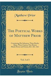 The Poetical Works of Matthew Prior, Vol. 3 of 3: Containing His Solomon, Three Books; Alma, Three Cantos; Nut-Brown Maid; Henry and Emma; &c. &c. &c (Classic Reprint)