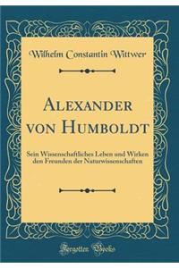 Alexander Von Humboldt: Sein Wissenschaftliches Leben Und Wirken Den Freunden Der Naturwissenschaften (Classic Reprint)