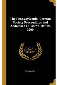 The Pennysylvania- German Society Proceedings and Addresses at Easton. Oct. 26 1900