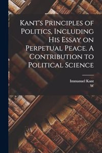 Kant's Principles of Politics, Including his Essay on Perpetual Peace. A Contribution to Political Science