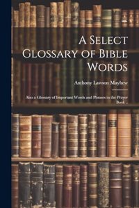 A Select Glossary of Bible Words; Also a Glossary of Important Words and Phrases in the Prayer Book ..
