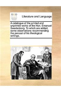 A Catalogue of the Printed and Unprinted Works of the Hon. Emanuel Swedenborg. to Which Are Added, Some Observations Recommending the Perusal of His Theological Writings.