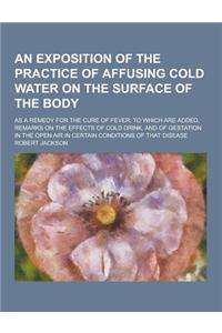 An Exposition of the Practice of Affusing Cold Water on the Surface of the Body; As a Remedy for the Cure of Fever; To Which Are Added, Remarks on Th