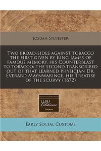 Two Broad-Sides Against Tobacco the First Given by King James of Famous Memory, His Counterblast to Tobacco: The Second Transcribed Out of That Learned Physician Dr. Everard Maynwaringe, His Treatise of the Scurvy (1672): The Second Transcribed Out of That Learned Physician Dr. Everard Maynwaringe, His Treatise of the Scurvy (1672)