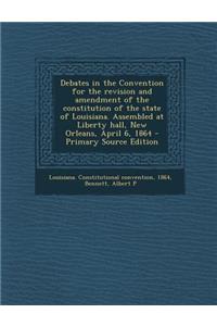 Debates in the Convention for the Revision and Amendment of the Constitution of the State of Louisiana. Assembled at Liberty Hall, New Orleans, April 6, 1864