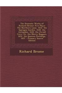 The Dramatic Works of Richard Brome: Five Plays: The Northern Lasse, 1632. the Sparagus Garden, 1640. the Antipodes, 1640. the Joviall Crew: Or, the Merry Beggars, 1652. the Queenes Exchange, 1657