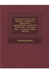 Colombia: Siendo Una Relacion Geografica, Topografica, Agricultural, Comercial, Politica & C. de Aquel Pays