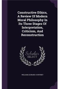 Constructive Ethics, A Review Of Modern Moral Philosophy In Its Three Stages Of Interpretation, Criticism, And Reconstruction