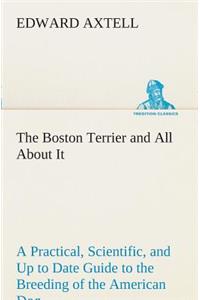 Boston Terrier and All About It A Practical, Scientific, and Up to Date Guide to the Breeding of the American Dog