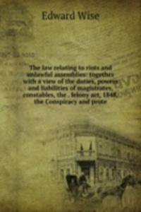 law relating to riots and unlawful assemblies: together with a view of the duties, powers and liabilities of magistrates, constables, the . felony act, 1848, the Conspiracy and prote