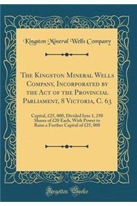 The Kingston Mineral Wells Company, Incorporated by the Act of the Provincial Parliament, 8 Victoria, C. 63: Capital, Â£25, 000, Divided Into 1, 250 Shares of Â£20 Each, with Power to Raise a Further Capital of Â£25, 000 (Classic Reprint)