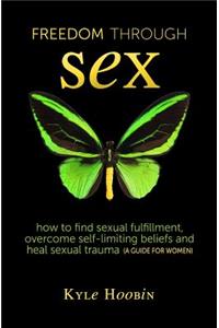 Freedom Through Sex: How To Find Sexual Fulfillment, Overcome Self-Limiting Beliefs And Heal Sexual Trauma (A Guide For Women)