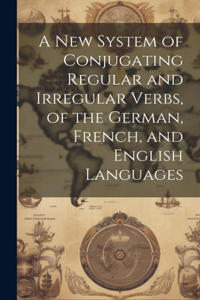 A New System of Conjugating Regular and Irregular Verbs, of the German, French, and English Languages