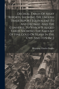 Decimal Tables Of Assay Reports, Showing The English Trade Report Equivalent To Any Decimal, And The Converse. To Which Is Added Tables Showing The Amount Of Fine Gold Or Silver In The Cwt. And Ton [&c.]