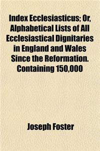 Index Ecclesiasticus; Or, Alphabetical Lists of All Ecclesiastical Dignitaries in England and Wales Since the Reformation. Containing 150,000