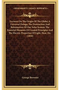 Lectures On The Origin Of The Globe; A Universal Deluge; The Destruction And Reformation Of Our Solar System; The Essential Elements Of Created Principles And The Electric Properties Of Light, Heat, Etc. (1850)