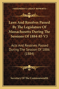 Laws And Resolves Passed By The Legislature Of Massachusetts During The Sessions Of 1884-85 V3: Acts And Resolves Passed During The Session Of 1886 (1884)