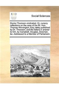 Doctor Thomson vindicated. Or, cursory reflections on the case of the Rt. Hon. Thomas Winnington, Esq; lately published by Dr. Thomson; and the letters in answer to him, by Campbell, Douglas, Dowman, &c. Addressed to a Member of Parliament.