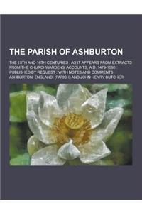 The Parish of Ashburton; The 15th and 16th Centuries: As It Appears from Extracts from the Churchwardens' Accounts, A.D. 1479-1580: Published by Reque