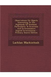 Observations on Objects Interesting to the Highlands of Scotland, Particularly to Inverness and Invernessshire [Signed Invernessicus