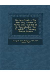 Die Tote Stadt = the Dead City: Opera in Three Acts Founded on G. Rodenbach's Das Trugbild - Primary Source Edition