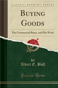 Buying Goods: The Commercial Buyer, and His Work (Classic Reprint)