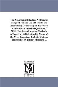 The American intellectual Arithmetic Designed For the Use of Schools and Academies; Containing An Extensive Collection of Practical Questions, With Concise and original Methods of Solution, Which Simplify Many of the Most Important Rules in Written