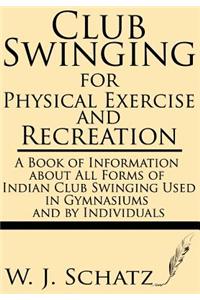 Club Swinging for Physical Exercise and Recreation--A Book of Information about All Forms of Indian Club Swinging Used in Gymnasiums and by Individuals