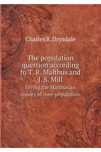 The Population Question According to T. R. Malthus and J. S. Mill Giving the Malthusian Theory of Over-Population