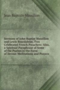 Sermons of John Baptist Massillon and Lewis Bourdaloue, Two Celebrated French Preachers: Also, a Spiritual Paraphrase of Some of the Psalms in the Form of Devout Meditations and Prayers