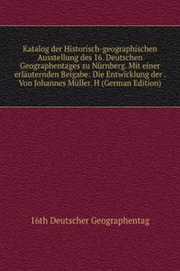 Katalog der Historisch-geographischen Ausstellung des 16. Deutschen Geographentages zu Nurnberg. Mit einer erlauternden Beigabe: Die Entwicklung der . Von Johannes Muller. H (German Edition)