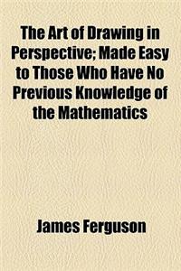 The Art of Drawing in Perspective; Made Easy to Those Who Have No Previous Knowledge of the Mathematics