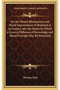 On the Mental Illumination and Moral Improvement of Mankind or an Inquiry Into the Means by Which a General Diffusion of Knowledge and Moral Principle May Be Promoted