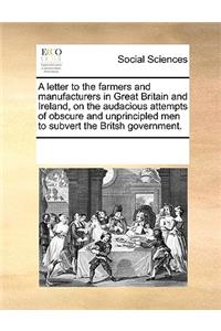 A Letter to the Farmers and Manufacturers in Great Britain and Ireland, on the Audacious Attempts of Obscure and Unprincipled Men to Subvert the Britsh Government.