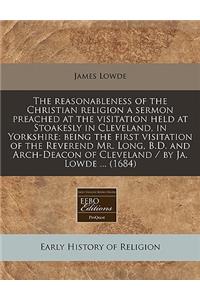 The Reasonableness of the Christian Religion a Sermon Preached at the Visitation Held at Stoakesly in Cleveland, in Yorkshire: Being the First Visitation of the Reverend Mr. Long, B.D. and Arch-Deacon of Cleveland / By Ja. Lowde ... (1684)