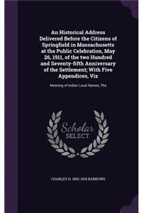Historical Address Delivered Before the Citizens of Springfield in Massachusetts at the Public Celebration, May 26, 1911, of the two Hundred and Seventy-fifth Anniversary of the Settlement; With Five Appendices, Viz