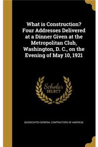 What is Construction? Four Addresses Delivered at a Dinner Given at the Metropolitan Club, Washington, D. C., on the Evening of May 10, 1921