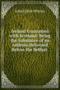 Ireland Contrasted with Scotland: Being the Substance of an Address Delivered Before the Belfast .