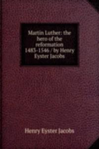 Martin Luther: the hero of the reformation 1483-1546 / by Henry Eyster Jacobs