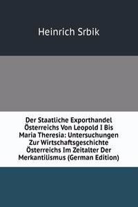 Der Staatliche Exporthandel Osterreichs Von Leopold I Bis Maria Theresia: Untersuchungen Zur Wirtschaftsgeschichte Osterreichs Im Zeitalter Der Merkantilismus (German Edition)