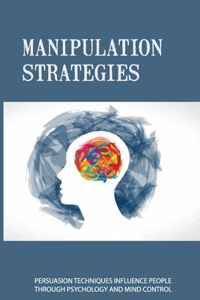 Manipulation Strategies: Persuasion Techniques Influence People Through Psychology And Mind Control: How To Overcome A Manipulation