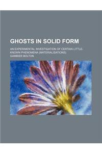 Ghosts in Solid Form; An Experimental Investigation of Certain Little-Known Phenomena (Materialisations)