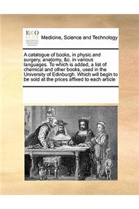 A catalogue of books, in physic and surgery, anatomy, &c. in various languages. To which is added, a list of chemical and other books, used in the University of Edinburgh. Which will begin to be sold at the prices affixed to each article