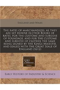 The Rates of Marchandizes, as They Are Set Downe in [Th]e Booke of Rates, for the Custome and Subsidie of Poundage, and for the Custome and Subsidie of Clothes the Same Being Signed by the Kings Maiestie, and Sealed with the Great Seale of England