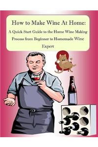 How to Make Wine At Home: A Quick Start Guide to the Home Wine Making Process from Beginner to Homemade Wine Expert
