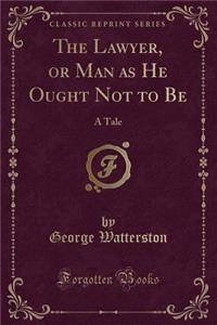 The Lawyer, or Man as He Ought Not to Be: A Tale (Classic Reprint)
