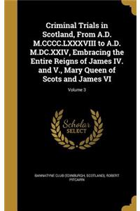 Criminal Trials in Scotland, From A.D. M.CCCC.LXXXVIII to A.D. M.DC.XXIV, Embracing the Entire Reigns of James IV. and V., Mary Queen of Scots and James VI; Volume 3