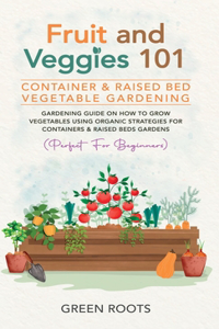 Fruit and Veggies 101 - Container & Raised Beds Vegetable Garden: Gardening Guide On How To Grow Vegetables Using Organic Strategies For Containers & Raised Beds Gardens (Perfect For Beginners)