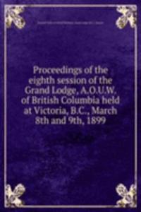 Proceedings of the eighth session of the Grand Lodge, A.O.U.W. of British Columbia held at Victoria, B.C., March 8th and 9th, 1899