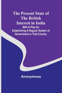The Present State of the British Interest in India; With a Plan for Establishing a Regular System of Government in That Country